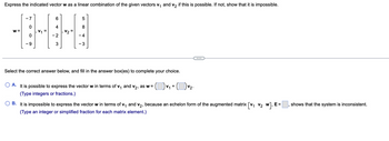 Express the indicated vector w as a linear combination of the given vectors v₁ and v₂ if this is possible. If not, show that it is impossible.
W =
-7
- 9
- 2
3
5
8
-4
- 3
Select the correct answer below, and fill in the answer box(es) to complete your choice.
) v₁ + ( ) v₂.
A.
It is possible to express the vector w in terms of v₁ and v₂, as w=
(Type integers or fractions.)
B. It is impossible to express the vector w in terms of V₁ and V₂, because an echelon form of the augmented matrix [V₁ V₂ W], E=
(Type an integer or simplified fraction for each matrix element.)
shows that the system is inconsistent.