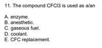 11. The compound CFCI3 is used as alan
A. enzyme.
B. anesthetic.
C. gaseous fuel.
D. coolant.
E. CFC replacement.
