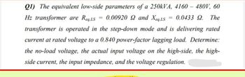 Q1) The equivalent low-side parameters of a 250kVA, 4160 - 480V, 60
Hz transformer are Req,LS = 0.00920 92 and Xeq.LS
0.0433 9. The
transformer is operated in the step-down mode and is delivering rated
current at rated voltage to a 0.840 power-factor lagging load. Determine:
the no-load voltage, the actual input voltage on the high-side, the high-
side current, the input impedance, and the voltage regulation.
=