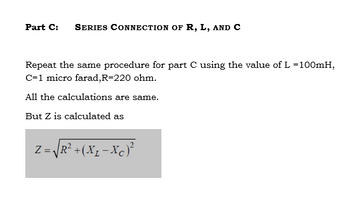 Part C: SERIES CONNECTION OF R, L, AND C
Repeat the same procedure for part C using the value of L =100mH,
C=1 micro farad, R-220 ohm.
All the calculations are same.
But Z is calculated as
Z = √R² + (XL - XC)²