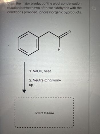 Draw the major product of the aldol condensation
reaction between two of these aldehydes with the
conditions provided. Ignore inorganic byproducts.
1. NaOH, heat
2. Neutralizing work-
up
PERSONER de la Aka ES,
H
Select to Draw
O