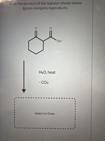 Draw the product of the reaction shown below.
Ignore inorganic byproducts.
O
O
H2O, heat
- CO2
Select to Draw
OH