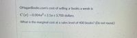 OHaganBooks.com's cost of selling a books a week is
C (x) =0.004²+2.1r+3,700 dollars.
What is the marginal cost at a sales level of 400 books? (Do not round.)
