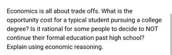 Economics is all about trade offs. What is the
opportunity cost for a typical student pursuing a college
degree? Is it rational for some people to decide to NOT
continue their formal education past high school?
Explain using economic reasoning.