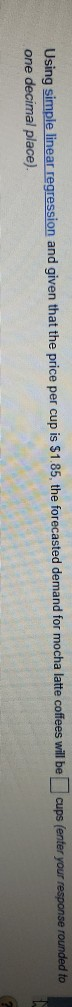 Using simple linear regression and given that the price per cup is $1.85, the forecasted demand for mocha latte coffees will be
one decimal place).
cups (enter your response rounded to