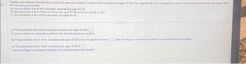 Twenty-one subjects volunteer for a study of a new cold medicine. Twelve of the volunteers are ages 20-39, 6 are ages 40-59, and 3 are age 60 or older. If 8 volunteers are selected at random, find
the following probabilities.
(a) the probability that all the voluntoons selected are ages 20-39
(b) the probability that 5 of the volunteers are ages 20-39 and 3 are age 60 or older
(c) the probability that 3 of the volunteers are ages 40-59
(a) The probability that all the volunteers selected are ages 20-39 is
(Type an integer or a decimal rounded to five decimal places as needed)
(b) The probability that 5 of the volunteers are ages 20-39 and 3 are age 60 or older is (Type an integer or a decimal rounded to five decimal places as needed)
(c) The probability that 3 of the volunteers are ages 40-50 i
(Type an integer or a decimal rounded to five decimal places as needed.)