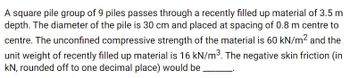 A square pile group of 9 piles passes through a recently filled up material of 3.5 m
depth. The diameter of the pile is 30 cm and placed at spacing of 0.8 m centre to
centre. The unconfined compressive strength of the material is 60 kN/m² and the
unit weight of recently filled up material is 16 kN/m³. The negative skin friction (in
kN, rounded off to one decimal place) would be.