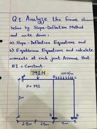 Q:1: Analyze the frame shown
De
below by Slope-Deflect ion Method
and write down ;
a): Slope - Deflection Egjuations and
b): Egjuilibrium Egjuations and calkulate
moments at each joint. Assume that
EI = Constant.
791N
100 N/m
P= 792
3m
E
2.5m
2.5m
Ym
オト
