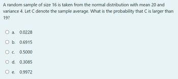 A random sample of size 16 is taken from the normal distribution with mean 20 and
variance 4. Let C denote the sample average. What is the probability that C is larger than
19?
O a.
O b. 0.6915
O C.
O d. 0.3085
O e.
0.9972
0.0228
0.5000