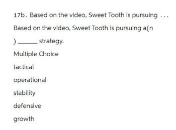 17b. Based on the video, Sweet Tooth is pursuing ...
Based on the video, Sweet Tooth is pursuing a(n
) _ strategy.
Multiple Choice
tactical
operational
stability
defensive
growth