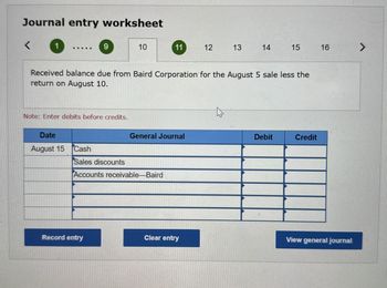 Journal entry worksheet
<
9
10
11
12
13
14
15
16
Received balance due from Baird Corporation for the August 5 sale less the
return on August 10.
Note: Enter debits before credits.
General Journal
Debit
Credit
Date
August 15
Cash
Sales discounts
Accounts receivable-Baird
Record entry
Clear entry
View general journal