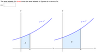 **Title: Understanding the Relationship Between Areas Under the Exponential Curve**

**Problem Statement:**
The area labeled \( B \) is three times the area labeled \( A \). Express \( b \) in terms of \( a \).

\[ b = \square \]

**Explanation of Diagrams:**

The image contains two graphs illustrating exponential growth using the function \( y = e^x \).

**Left Graph:**
- The curve represents the function \( y = e^x \).
- The shaded area under the curve from \( x = 0 \) to \( x = a \) is labeled \( A \).
- This area represents the integral \(\int_0^a e^x \, dx\).

**Right Graph:**
- This graph also illustrates the function \( y = e^x \).
- The shaded area under the curve from \( x = 0 \) to \( x = b \) is labeled \( B \).
- This area represents the integral \(\int_0^b e^x \, dx\).

**Relationship:**
- The problem states that the area \( B \) is three times the area \( A \).
- Mathematically, this is represented as:
  \[ \int_0^b e^x \, dx = 3 \cdot \left( \int_0^a e^x \, dx \right) \]

The task is to find the expression for \( b \) in terms of \( a \) based on the given relationship.