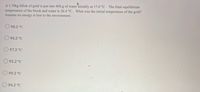 A 1.70kg blóck of gold is put into 400.g of water initially at 17.0 °C . The final equilibrium
temperature of the block and water is 26.4 °C. What was the initial temperature of the gold?
Assume no energy is lost to the environment.
98.2 °C
96.2 °C
O97.2 °C
95.2 °C
O 99.2 °C
O 94.2 °C
