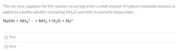 The net ionic equation for the reaction occurring when a small amount of sodium hydroxide solution is
added to a buffer solution containing NH4Cl and NH3 is correctly shown here:
NaOH + NH --> NH3 + H₂O + Na+
True
False