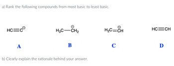 a) Rank the following compounds from most basic to least basic.
HC C
A
e
H3C-CH₂
B
b) Clearly explain the rationale behind your answer.
H₂C=CH
C
HC=CH
Ꭰ