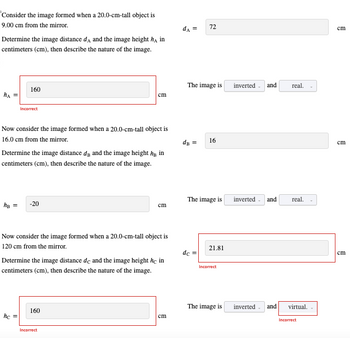 Consider the image formed when a 20.0-cm-tall object is
9.00 cm from the mirror.
Determine the image distance dд and the image height h¸ in
centimeters (cm), then describe the nature of the image.
160
Incorrect
72
The image is
inverted. and
real.
cm
Now consider the image formed when a 20.0-cm-tall object is
16.0 cm from the mirror.
Determine the image distance da and the image height hy in
centimeters (cm), then describe the nature of the image.
hB =
-20
dB =
16
The image is inverted
and
real.
cm
Now consider the image formed when a 20.0-cm-tall object is
120 cm from the mirror.
Determine the image distance dc and the image height he in
centimeters (cm), then describe the nature of the image.
hc=
160
Incorrect
21.81
dc =
Incorrect
The image is
inverted
and virtual.
cm
Incorrect
cm
cm
cm