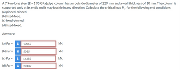 A 7.9-m-long steel [E = 195 GPa] pipe column has an outside diameter of 229 mm and a wall thickness of 10 mm. The column is
supported only at its ends and it may buckle in any direction. Calculate the critical load Pcr for the following end conditions:
(a) pinned-pinned.
(b) fixed-free.
(c) fixed-pinned.
(d) fixed-fixed.
Answers:
(a) Pcr =
(b) Pcr=
(c) Pcr =
(d) Pcr =
i 10069
i 5035
i
14385
20139
kN.
kN.
kN.
kN.