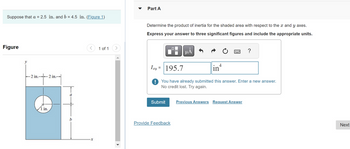 Suppose that a = 2.5 in. and b = 4.5 in. (Figure 1)
Figure
-2 in.- 2 in.-
¹+²
1 in.
1 of 1
Part A
Determine the product of inertia for the shaded area with respect to the x and y axes.
Express your answer to three significant figures and include the appropriate units.
0
μÅ
Provide Feedback
4
Ixy =
195.7
! You have already submitted this answer. Enter a new answer.
No credit lost. Try again.
in
Submit Previous Answers Request Answer
?
Next
