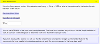 Work From Chain
Using the fixture as your system, if the elevator goes from y = 0 to y = 3.96 m, what is the work done by the tension force in
the chain on the fixture?
Reminder About Work
Make Sure to Integrate!
Wef =
Work is the INTEGRAL of the force over the displacement. This force is not constant, so you cannot use the simple deifnition of
work. It is always best to integreate to determine work since that method always works.
If you look closely at the picture, you will see that the tension force is not pointed straight up. Remember that only the
component of a force parallel to the displacement can do work. So which component of the force does work?
