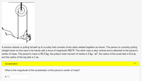 A window cleaner is pulling himself up to a pulley that consists of two disks welded together as shown. The person is currently pulling
straight down on the rope in his hands with a force of magnitude 562 N. The other rope is also vertical and is attached to the person's
center of mass. The person's mass is 82.5 kg, the pulley's total moment of inertia is 5 kg · m?, the radius of the small disk is 0.4 m,
and the radius of the big disk is 1 m.
Acceleration
What is the magnitude of the acceleration of the person's center of mass?
а —
