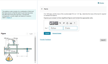 The platform scale consists of a combination of third and
first class levers so that the load on one lever becomes
the effort that moves the next lever. Through this
arrangement, a small weight can balance a massive
object. (Figure 1)
Figure
100 mm 250 mm
E
C D
O)
150 mm
O
150 mm
-350 mm-
G
B
< 1 of 1
pajanjim jangangalag
S
Part A
If x= 450 mm, and the mass of the counterweight S is m = 4.0 kg, determine the mass of the load I required
to maintain the balance.
Express your answer to three significant figures and include the appropriate units.
ML =
Submit
O
Provide Feedback
μA
Value
Request Answer
SE
Units
Review
?
Next >