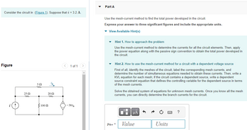 Consider the circuit in (Figure 1). Suppose that i = 3.2 A.
Figure
25 Ω
ww
50
{100 Ω
¡A
2002
ww
< 1 of 1 >
-301
Part A
Use the mesh-current method to find the total power developed in the circuit.
Express your answer to three significant figures and include the appropriate units.
▾ View Available Hint(s)
Hint 1. How to approach the problem
Use the mesh-current method to determine the currents for all the circuit elements. Then, apply
the power equation along with the passive sign convention to obtain the total power developed in
the circuit.
Hint 2. How to use the mesh-current method for a circuit with a dependent voltage source
First of all, identify the meshes of the circuit, label the corresponding mesh currents, and
determine the number of simultaneous equations needed to obtain these currents. Then, write a
KVL equation for each mesh; if the circuit contains a dependent source, write a dependent
source constraint equation that defines the controlling variable for the dependent source in terms
of the mesh currents.
Solve the obtained system of equations for unknown mesh currents. Once you know all the mesh
currents, you can directly determine the branch currents for the circuit.
Pdev =
μA
Value
Units
?