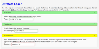 **Ultrafast Laser**

One of the highest power lasers in the world is located at the General Research Lab Building at Colorado School of Mines. It emits pulses lasting approximately 24 femtoseconds (fs) and containing 91 millijoules (mJ) of energy. Here, "fs" denotes a femtosecond, which is \(10^{-15}\) seconds.

---

**Peak Power**

- **Question:** What is the average power associated with a single pulse?
- **Answer:** \( \text{Power} = 3.792 \times 10^{12} \, \text{J/s} \)

---

**Pulse Length**

- **Question:** What is the physical length of this pulse?
- **Answer:** \( \text{PulseLength} = 7.20 \times 10^{-6} \, \text{m} \)

---

**Beam Diameter**

When the beam exits the laser, it has a diameter of approximately 30 mm. Molecules start to ionize when applied electric fields reach approximately \( 8.680 \times 10^9 \, \text{V/m} \). The beam must be focused to a diameter of 8285.223 m to reach this electric field strength.

