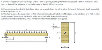 A laminated wood beam consists of eight 1.75 in. x 5.00-in. planks glued together to form a section b = 5.00 in. wide by d = 14 in.
deep, as shown. If the allowable strength of the glue in shear is 130 psi, determine
(a) the maximum uniformly distributed load w that can be applied over the full length of the beam if the beam is simply supported
and has a span of L = 30 ft.
(b) the shear stress in the glue joint at H, which is located 3.5 in. above the bottom of the beam and at a distance of x = 128 in. from
the left support. Assume that the beam is subjected to the load w determined in part (a).
(c) the maximum tension bending stress in the beam when the load of part (a) is applied.
x
W
L
B
t (typ.)
Z
H
b