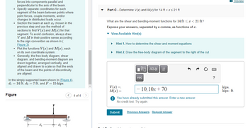 forces into components parallel and
perpendicular to the axis of the beam.
Specify separate coordinates for each
segment of
of the beam between points where
point forces, couple moments, and/or
changes in distributed loads occur.
Section the beam at each ; chosen in the
previous step and use the method of
sections to find V(x) and M(x) for that
segment. To avoid confusion, always draw
V and M in their positive sense according
to the sign convention as shown in (
Figure 3).
• Plot the functions V(x) and M(x), each
on its own coordinate system.
• Generally, the free-body diagram, shear
vene
diagram, and bending-moment diagram are
drawn together, arranged vertically, and
aligned and drawn to scale so that the ends
of the beam and the points of discontinuity
are aligned.
In the simply-supported beam shown in (Figure 4),
d₁ = 14 ft, d₂ = 7 ft, and F = 15 kips.
Figure
d₂
< 4 of 4
B
Part C - Determine V(x) and M(x) for 14 ft < x≤ 21 ft
What are the shear and bending-moment functions for 14 ft < x < 21 ft?
Express your answers, separated by a comma, as functions of x.
▾ View Available Hint(s)
▶
Hint 1. How to determine the shear and moment equations
Hint 2. Draw the free-body diagram of the segment to the right of the cut
V(x) =,
M(x) =
IVE ΑΣΦ ↓↑
Submit
vec
- 10, 10x + 70
You have already submitted this answer. Enter a new answer.
No credit lost. Try again.
Previous Answers Request Answer
?
kips,
kips-ft
Review