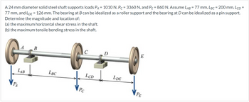 A 24 mm diameter solid steel shaft supports loads \( P_A = 1010 \, \text{N} \), \( P_C = 3360 \, \text{N} \), and \( P_E = 860 \, \text{N} \). Assume \( L_{AB} = 77 \, \text{mm} \), \( L_{BC} = 200 \, \text{mm} \), \( L_{CD} = 77 \, \text{mm} \), and \( L_{DE} = 126 \, \text{mm} \). The bearing at \( B \) can be idealized as a roller support and the bearing at \( D \) can be idealized as a pin support. Determine the magnitude and location of:
(a) the maximum horizontal shear stress in the shaft.
(b) the maximum tensile bending stress in the shaft.

**Diagram Explanation:**

The diagram shows a shaft supported at bearings B and D. The shaft carries three concentrated loads: \( P_A \) at point A, \( P_C \) at point C, and \( P_E \) at point E. The distances between these points are labeled: \( L_{AB} \), \( L_{BC} \), \( L_{CD} \), and \( L_{DE} \). The supports are depicted as a roller at B (allowing horizontal movement) and a pin at D (restricting horizontal movement). The forces are shown as downward arrows, indicating the direction of the applied loads on the shaft.