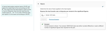 A Carnot heat engine receives heat at 700 K and
rejects the waste heat to the surroundings at 300
K. The output from the heat engine is used to drive
a Carnot refrigerator that removes heat from the
cooled space at -20 °C at a rate of 400 kJ/min
and rejects it to the same surroundings at 300 K.
Part A
Determine the rate of heat supplied to the heat engine.
Express the heat transfer rate in kilojoules per minute to five significant figures.
QH
= 130.04 kJ/min
Submit
Previous Answers
>
Correct
Correct answer is shown. Your answer 129.55 kJ/min was either rounded differently or used a different
number of significant figures than required for this part.