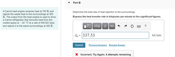 A Carnot heat engine receives heat at 700 K and
rejects the waste heat to the surroundings at 300
K. The output from the heat engine is used to drive
a Carnot refrigerator that removes heat from the
cooled space at -20 °C at a rate of 400 kJ/min
and rejects it to the same surroundings at 300 K.
Part B
Determine the total rate of heat rejection to the surroundings.
Express the heat transfer rate in kilojoules per minute to five significant figures.
17| ΑΣΦ | 11
VE
Q = 337.53
Submit
vec
Previous Answers Request Answer
X Incorrect; Try Again; 4 attempts remaining
?
kJ/min
