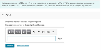 Refrigerant-134a, at 1.5 MPa, 90 °C, is to be cooled by air to a state of 1 MPa, 27 °C in a steady-flow heat exchanger. Air
enters at 110 kPa, 25 °C with a volume flow rate of 820 m³/min and leaves at 95 kPa, 62 °C. Neglect any heat loss.
3
Part A
Determine the mass flow rate (m) of refrigerant.
Express your answer to three significant figures.
VE ΑΣΦ ↓↑ vec
Submit
Request Answer
?
kg/s