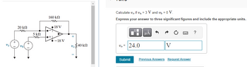 20 ΚΩ
5 ΚΩ
ww
160 ΚΩ
●+1
18 V
-18 V
+
v 40 kn
Calculate v, if v₂ = 3 V and v₁ = 0 V.
Express your answer to three significant figures and include the appropriate units.
v₂ = 24.0
Submit
μA
5
V
Previous Answers Request Answer
?