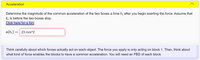 Acceleration
Determine the magnitude of the common acceleration of the two boxes a time ti after you begin exerting the force. Assume that
ti is before the two boxes stop.
Click here for a hint
a(tı) = 23 m/s^2
Think carefully about which forces actually act on each object. The force you apply is only acting on block 1. Then, think about
what kind of force enables the blocks to have a common acceleration. You will need an FBD of each block.
