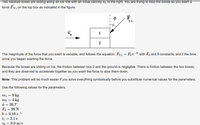 Two stacked boxes are sliding along an ice rink with an initial velocity vo to the right. You are trying to stop the boxes so you exert a
force Fy1 on the top box as indicated in the figure.
F
Y1
1
2
The magnitude of the force that you exert is variable, and follows the equation: Fy1 = Fo e
- bt
with Fo and b constants, and t the time
since you began exerting the force.
Because the boxes are sliding on ice, the friction between box 2 and the ground is negligible. There is friction between the two boxes,
and they are observed to accelerate together as you exert the force to slow them down.
Note: This problem will be much easier if you solve everything symbolically before you substitute numerical values for the parameters.
Use the following values for the parameters:
mị = 9 kg
то — 4 kg
0 = 30.7°
Fo = 99 N
b = 0.18 s-1
t1 = 3.1 s
vg = 9.8 m/s
