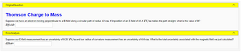 **Original Question**

**Thomson Charge to Mass**

Suppose we have an electron moving perpendicular to a B-field along a circular path of radius 17 cm. If imposition of an E-field of 17.8 kV/m makes the path straight, what is the value of B?

\[ B\text{field} = \underline{\hspace{2cm}} \]

---

**Error Analysis**

Suppose our E-field measurement has an uncertainty of 0.25 kV/m and our radius of curvature measurement has an uncertainty of 0.6 cm. What is the total uncertainty associated with the magnetic field we just calculated?

\[ dB\text{tot} = \underline{\hspace{2cm}} \]