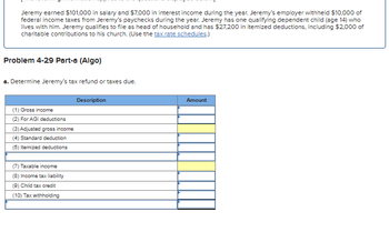 Jeremy earned $101,000 in salary and $7,000 in interest income during the year. Jeremy's employer withheld $10,000 of
federal income taxes from Jeremy's paychecks during the year. Jeremy has one qualifying dependent child (age 14) who
lives with him. Jeremy qualifies to file as head of household and has $27.200 in itemized deductions, including $2,000 of
charitable contributions to his church. (Use the tax rate schedules.)
Problem 4-29 Part-a (Algo)
a. Determine Jeremy's tax refund or taxes due.
Description
Amount
(1) Gross income
(2) For AGI deductions
(3) Adjusted gross income
(4) Standard deduction
(5) Itemized deductions
(7) Taxable income
(8) Income tax liability
(9) Child tax credit
(10) Tax withholding