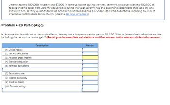 Jeremy earned $101,000 in salary and $7,000 in interest income during the year. Jeremy's employer withheld $10,000 of
federal income taxes from Jeremy's paychecks during the year. Jeremy has one qualifying dependent child (age 14) who
lives with him. Jeremy qualifies to file as head of household and has $27.200 in itemized deductions, including $2,000 of
charitable contributions to his church. (Use the tax rate schedules.)
Problem 4-29 Part-b (Algo)
b. Assume that in addition to the original facts, Jeremy has a long-term capital gain of $8,550. What is Jeremy's tax refund or tax due
including the tax on the capital gain? (Round your Intermediate calculations and final answer to the nearest whole dollar amount.)
Description
Amount
(1) Gross income
(2) For AGI deductions
(3) Adjusted gross income
(4) Standard deduction
(5) Itemized deductions
(7) Taxable income
(8) Income tax liability
(9) Child tax credit
(10) Tax withholding