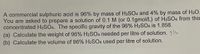 A commercial sulphuric acid is 96% by mass of H2SO4 and 4% by mass of H2O.
You are asked to prepare a solution of 0.1 M (or 0.1gmol/L) of H2SO4 from this
concentrated H2SO4. The specific gravity of the 96% H2SO4 is 1.858.
(a) Calculate the weight of 96% H2SO4 needed per litre of solution. 3l
(b) Calculate the volume of 96% H2SO4 used per litre of solution.
