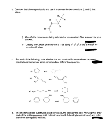 b. Consider the following molecule and use it to answer the two questions (i. and ii) that
follow.
C.
d.
a)
b)
H-
H₂C
d)
i) Classify the molecule as being saturated or unsaturated. Give a reason for your
answer.
H₂C
c) H₂C
marnoj
ii) Classify the Carbon (marked with a *) as being 10, 20, 3º. State a reason for
your classification.
H
H
For each of the following, state whether the two structural formulae shown represent
constitutional isomers or same compounds or different compounds.
and
CH₂
H
and
CH3
CH3
H
H
and
and
H
H₂C
50
CH3
The shorter and less substituted a carboxylic acid, the stronger the acid. Knowing this, draw
each of the acids (pentanoic acid, butanoic acid and 2,2-dimethylpropanoic acid) and order
them from strongest to weakest.