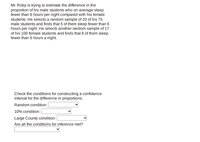 Mr. Roby is trying to estimate the difference in the
proportion of his male students who on average sleep
fewer than 6 hours per night compared with his female
students. He selects a random sample of 20 of his 75
male students and finds that 5 of them sleep fewer than 6
hours per night. He selects another random sample of 17
of his 100 female students and finds that 8 of them sleep
fewer than 6 hours a night.
Check the conditions for constructing a confidence
interval for the difference in proportions.
Random condition:
10% condition: |
Large Counts condition:
Are all the conditions for inference met?
