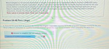 Mason (single) is a 50 percent shareholder in Angels Corporation (an S Corporation). Mason receives a $186,000 salary
working full time for Angels Corporation. Angels Corporation reported $424,000 of taxable business income for the year
(2022). Before considering his business income allocation from Angels and the self-employment tax deduction (if any).
Mason's adjusted gross income is $186,000 (all salary from Angels Corporation). Mason claims $62,000 in itemized
deductions. Answer the following questions for Mason.
Note: Leave no answer blank. Enter zero if applicable.
Problem 04-46 Part c (Algo)
c. Assume the same facts as question (b), except that Angels Corporation reported $174,000 of taxable business income for the year
What is Mason's deduction for qualified business income? Ignore the wage-based limitation when computing the deduction.
Answer is complete but not entirely correct.
Deduction for qualified business income
124.000