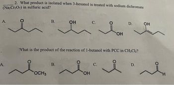 2. What product is isolated when 3-hexanol is treated with sodium dichromate
(Na₂Cr₂O7) in sulfuric acid?
A.
A.
B.
OCH3
OH
B.
C.
OH
What is the product of the reaction of 1-butanol with PCC in CH₂Cl₂?
i
i
C.
OH
D.
D.
OH
H