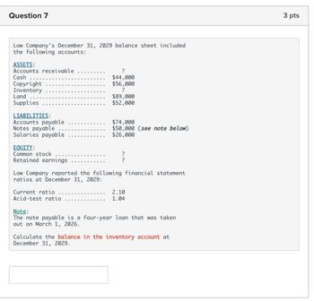 Question 7
Low Company's December 31, 2029 balance sheet included
the following accounts:
ASSETS:
Accounts receivable
Cash
?
Copyright
Inventory
Land
Supplies
LIABILITIES:
Notes payable
Accounts payable
Salaries payable
EQUITY:
Common stock
Retained earnings
$44,000
$56,000
?
$89,000
$52,000
$74,000
$50,000 (see note below)
$26,000
?
?
Low Company reported the following financial statement
ratios at December 31, 2029:
Current ratio
Acid-test ratio
Note:
2.10
1.04
The note payable is a four-year loan that was taken
out on March 1, 2026.
Calculate the balance in the inventory account at
December 31, 2029.
3 pts