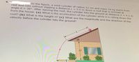 In the figure, a solid cylinder of radius 12 cm and mass 14 kg starts from
rest and rolls without slipping a distance L =5.0 m down a roof that is inclined at
angle 0 = 36°. After leaving the roof, the cylinder hits the ground at distance X = 4.1 m
from the house. (a) What is the acceleration of the cylinder while it is rolling dowNn the
roof? (b) What is the height H? (c) What are the magnitude and the direction of the
velocity before the cylinder hits the ground?
H.
