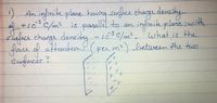 :).
1) An infinite plane hauing surfe chage y
af +10°C/m? is parall to an
s city -103€/m², 'what is the
density
infinite
plane:with
siaface change dencity
foice of etuveen the tewo
sufeces?
L03C/m². what is the
(per m²)
attraction
between the two
