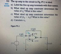 5.1 The op amp in the circuit in Fig. P5.1 is ideal.
PSPICE
a) Label the five op amp terminals with their names.
MULTISIN
b) What ideal op amp constraint determines the
value of i,? What is this value?
c) What ideal op amp constraint determines the
value of (v, – v,)? What is this value?
d) Calculate v,.
Figyre P5.1
12 k
4 kQ
• 15'V
>-15 V
2V
