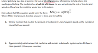 Leland got stung by a bee at a picnic. He took a 50 milligram dose of medicine to help relieve the
swelling and itching. The medicine has a half-life of 8 hours. He was very sleepy the rest of the day and
wondered how long the medicine would stay in his system.
Hint: A basic half-life equation would be in the form: M (1) = A(0.5)7
Where M(t)= final amount, A=initial amount, t= time, and h= half-life
1. Write a function that models the amount of medicine in Leland's system based on the number of
hours that have passed:
2. Approximately what amount of medicine will remain in Leland's system when 20 hours
have passed. (Show your equation)

