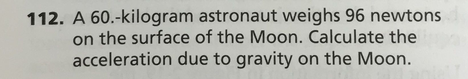 112. A 60.-kilogram astronaut weighs 96 newto ns
on the surface of the Moon. Calculate the
acceleration due to gravity on the Moon.
